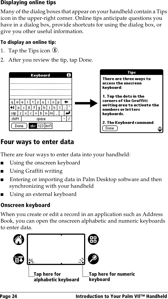 Page 24  Introduction to Your Palm VII™ HandheldDisplaying online tipsMany of the dialog boxes that appear on your handheld contain a Tips icon in the upper-right corner. Online tips anticipate questions you have in a dialog box, provide shortcuts for using the dialog box, or give you other useful information.To display an online tip:1. Tap the Tips icon  . 2. After you review the tip, tap Done.Four ways to enter dataThere are four ways to enter data into your handheld:■Using the onscreen keyboard■Using Graffiti writing■Entering or importing data in Palm Desktop software and then synchronizing with your handheld■Using an external keyboardOnscreen keyboardWhen you create or edit a record in an application such as Address Book, you can open the onscreen alphabetic and numeric keyboards to enter data. Tap here for alphabetic keyboardTap here for numeric keyboard