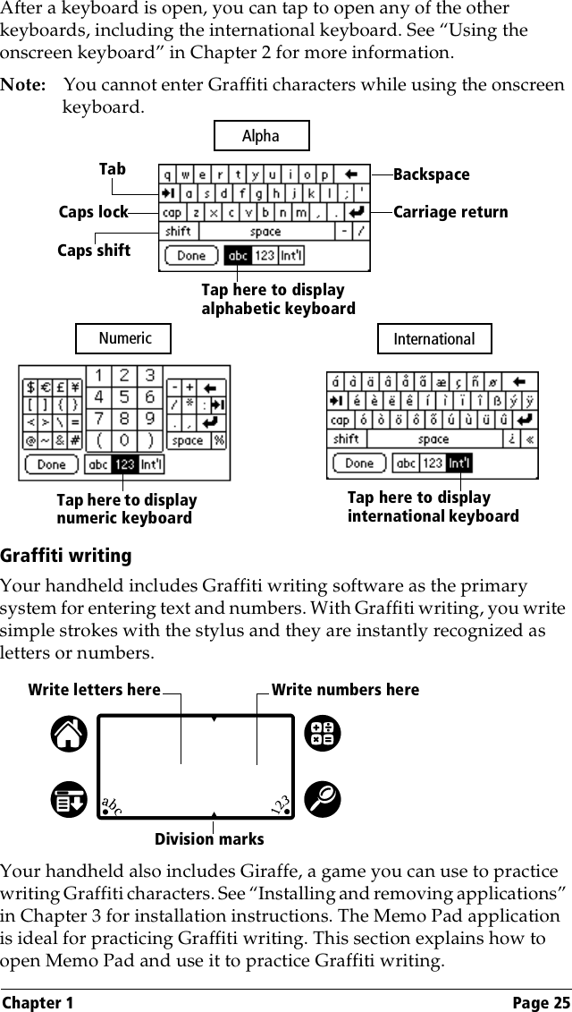 Chapter 1 Page 25After a keyboard is open, you can tap to open any of the other keyboards, including the international keyboard. See “Using the onscreen keyboard” in Chapter 2 for more information.Note: You cannot enter Graffiti characters while using the onscreen keyboard. Graffiti writingYour handheld includes Graffiti writing software as the primary system for entering text and numbers. With Graffiti writing, you write simple strokes with the stylus and they are instantly recognized as letters or numbers. Your handheld also includes Giraffe, a game you can use to practice writing Graffiti characters. See “Installing and removing applications” in Chapter 3 for installation instructions. The Memo Pad application is ideal for practicing Graffiti writing. This section explains how to open Memo Pad and use it to practice Graffiti writing.BackspaceCarriage returnTabCaps lockCaps shiftTap here to display alphabetic keyboard Tap here to display numeric keyboard Tap here to display international keyboard Alpha Numeric  InternationalWrite letters here Write numbers hereDivision marks