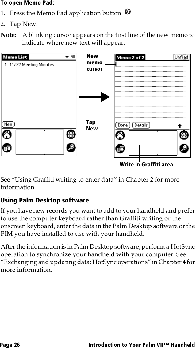 Page 26  Introduction to Your Palm VII™ HandheldTo open Memo Pad:1. Press the Memo Pad application button  . 2. Tap New.Note: A blinking cursor appears on the first line of the new memo to indicate where new text will appear.  See “Using Graffiti writing to enter data” in Chapter 2 for more information.Using Palm Desktop softwareIf you have new records you want to add to your handheld and prefer to use the computer keyboard rather than Graffiti writing or the onscreen keyboard, enter the data in the Palm Desktop software or the PIM you have installed to use with your handheld. After the information is in Palm Desktop software, perform a HotSync operation to synchronize your handheld with your computer. See “Exchanging and updating data: HotSync operations” in Chapter 4 for more information.New memo cursorTap New Write in Graffiti area 