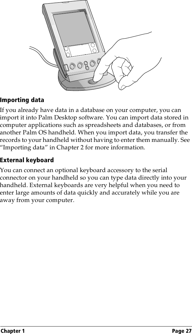 Chapter 1 Page 27Importing dataIf you already have data in a database on your computer, you can import it into Palm Desktop software. You can import data stored in computer applications such as spreadsheets and databases, or from another Palm OS handheld. When you import data, you transfer the records to your handheld without having to enter them manually. See “Importing data” in Chapter 2 for more information.External keyboardYou can connect an optional keyboard accessory to the serial connector on your handheld so you can type data directly into your handheld. External keyboards are very helpful when you need to enter large amounts of data quickly and accurately while you are away from your computer.