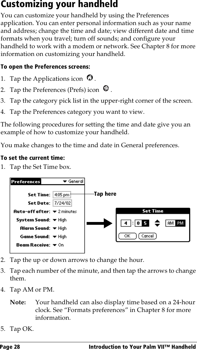 Page 28  Introduction to Your Palm VII™ HandheldCustomizing your handheldYou can customize your handheld by using the Preferences application. You can enter personal information such as your name and address; change the time and date; view different date and time formats when you travel; turn off sounds; and configure your handheld to work with a modem or network. See Chapter 8 for more information on customizing your handheld.To open the Preferences screens:1. Tap the Applications icon  . 2. Tap the Preferences (Prefs) icon  . 3. Tap the category pick list in the upper-right corner of the screen.4. Tap the Preferences category you want to view.The following procedures for setting the time and date give you an example of how to customize your handheld.You make changes to the time and date in General preferences.To set the current time:1. Tap the Set Time box.2. Tap the up or down arrows to change the hour.3. Tap each number of the minute, and then tap the arrows to change them.4. Tap AM or PM.Note: Your handheld can also display time based on a 24-hour clock. See “Formats preferences” in Chapter 8 for more information. 5. Tap OK.Tap here