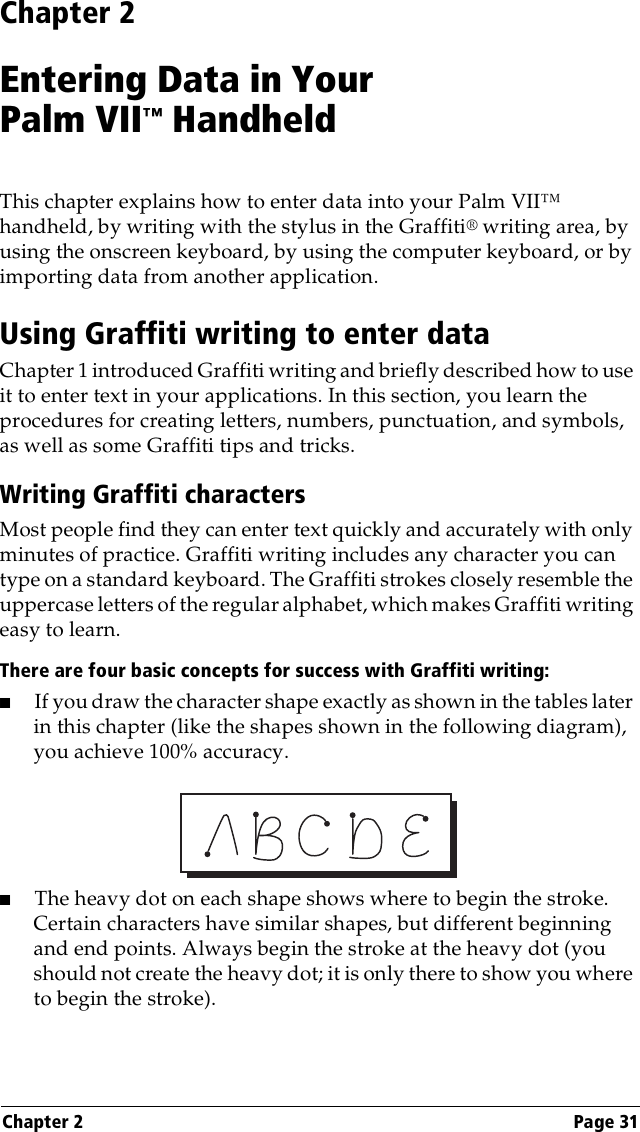 Chapter 2 Page 31Chapter 2Entering Data in YourPalm VII™ HandheldThis chapter explains how to enter data into your Palm VII™ handheld, by writing with the stylus in the Graffiti® writing area, by using the onscreen keyboard, by using the computer keyboard, or by importing data from another application.Using Graffiti writing to enter dataChapter 1 introduced Graffiti writing and briefly described how to use it to enter text in your applications. In this section, you learn the procedures for creating letters, numbers, punctuation, and symbols, as well as some Graffiti tips and tricks.Writing Graffiti charactersMost people find they can enter text quickly and accurately with only minutes of practice. Graffiti writing includes any character you can type on a standard keyboard. The Graffiti strokes closely resemble the uppercase letters of the regular alphabet, which makes Graffiti writing easy to learn. There are four basic concepts for success with Graffiti writing:■If you draw the character shape exactly as shown in the tables later in this chapter (like the shapes shown in the following diagram), you achieve 100% accuracy.■The heavy dot on each shape shows where to begin the stroke. Certain characters have similar shapes, but different beginning and end points. Always begin the stroke at the heavy dot (you should not create the heavy dot; it is only there to show you where to begin the stroke).