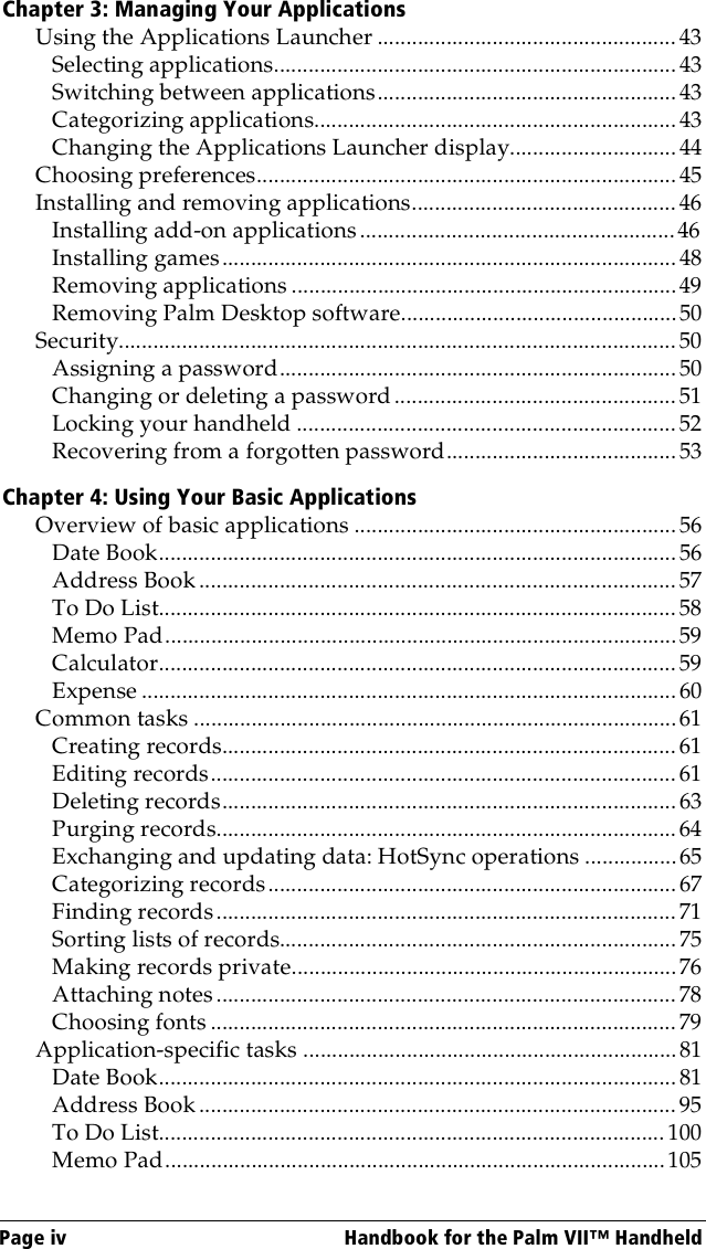 Page iv  Handbook for the Palm VII™ HandheldChapter 3: Managing Your ApplicationsUsing the Applications Launcher .................................................... 43Selecting applications......................................................................43Switching between applications....................................................43Categorizing applications............................................................... 43Changing the Applications Launcher display............................. 44Choosing preferences.........................................................................45Installing and removing applications.............................................. 46Installing add-on applications.......................................................46Installing games...............................................................................48Removing applications ...................................................................49Removing Palm Desktop software................................................50Security................................................................................................. 50Assigning a password.....................................................................50Changing or deleting a password................................................. 51Locking your handheld .................................................................. 52Recovering from a forgotten password........................................ 53Chapter 4: Using Your Basic ApplicationsOverview of basic applications ........................................................ 56Date Book..........................................................................................56Address Book ...................................................................................57To Do List..........................................................................................58Memo Pad.........................................................................................59Calculator..........................................................................................59Expense ............................................................................................. 60Common tasks ....................................................................................61Creating records............................................................................... 61Editing records................................................................................. 61Deleting records...............................................................................63Purging records................................................................................ 64Exchanging and updating data: HotSync operations ................65Categorizing records.......................................................................67Finding records................................................................................ 71Sorting lists of records..................................................................... 75Making records private...................................................................76Attaching notes................................................................................78Choosing fonts ................................................................................. 79Application-specific tasks .................................................................81Date Book..........................................................................................81Address Book ...................................................................................95To Do List........................................................................................ 100Memo Pad.......................................................................................105