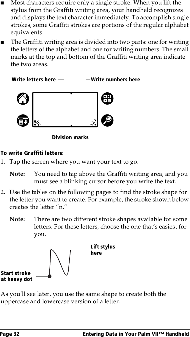 Page 32  Entering Data in Your Palm VII™ Handheld■Most characters require only a single stroke. When you lift the stylus from the Graffiti writing area, your handheld recognizes and displays the text character immediately. To accomplish single strokes, some Graffiti strokes are portions of the regular alphabet equivalents.■The Graffiti writing area is divided into two parts: one for writing the letters of the alphabet and one for writing numbers. The small marks at the top and bottom of the Graffiti writing area indicate the two areas.To write Graffiti letters:1. Tap the screen where you want your text to go. Note: You need to tap above the Graffiti writing area, and you must see a blinking cursor before you write the text.2. Use the tables on the following pages to find the stroke shape for the letter you want to create. For example, the stroke shown below creates the letter “n.”Note: There are two different stroke shapes available for some letters. For these letters, choose the one that’s easiest for you.As you’ll see later, you use the same shape to create both the uppercase and lowercase version of a letter.Write letters here Write numbers hereDivision marksStart stroke at heavy dotLift stylus here