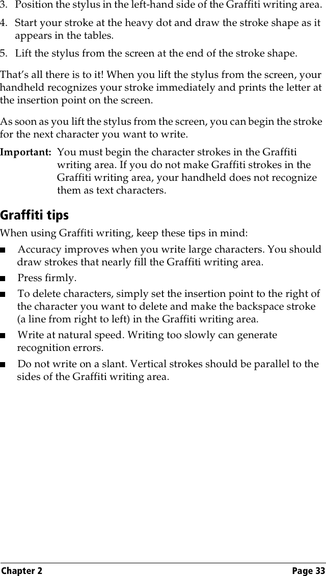 Chapter 2 Page 333. Position the stylus in the left-hand side of the Graffiti writing area. 4. Start your stroke at the heavy dot and draw the stroke shape as it appears in the tables.5. Lift the stylus from the screen at the end of the stroke shape.That’s all there is to it! When you lift the stylus from the screen, your handheld recognizes your stroke immediately and prints the letter at the insertion point on the screen.As soon as you lift the stylus from the screen, you can begin the stroke for the next character you want to write.Important: You must begin the character strokes in the Graffiti writing area. If you do not make Graffiti strokes in the Graffiti writing area, your handheld does not recognize them as text characters.Graffiti tipsWhen using Graffiti writing, keep these tips in mind:■Accuracy improves when you write large characters. You should draw strokes that nearly fill the Graffiti writing area.■Press firmly.■To delete characters, simply set the insertion point to the right of the character you want to delete and make the backspace stroke (a line from right to left) in the Graffiti writing area.■Write at natural speed. Writing too slowly can generate recognition errors.■Do not write on a slant. Vertical strokes should be parallel to the sides of the Graffiti writing area.