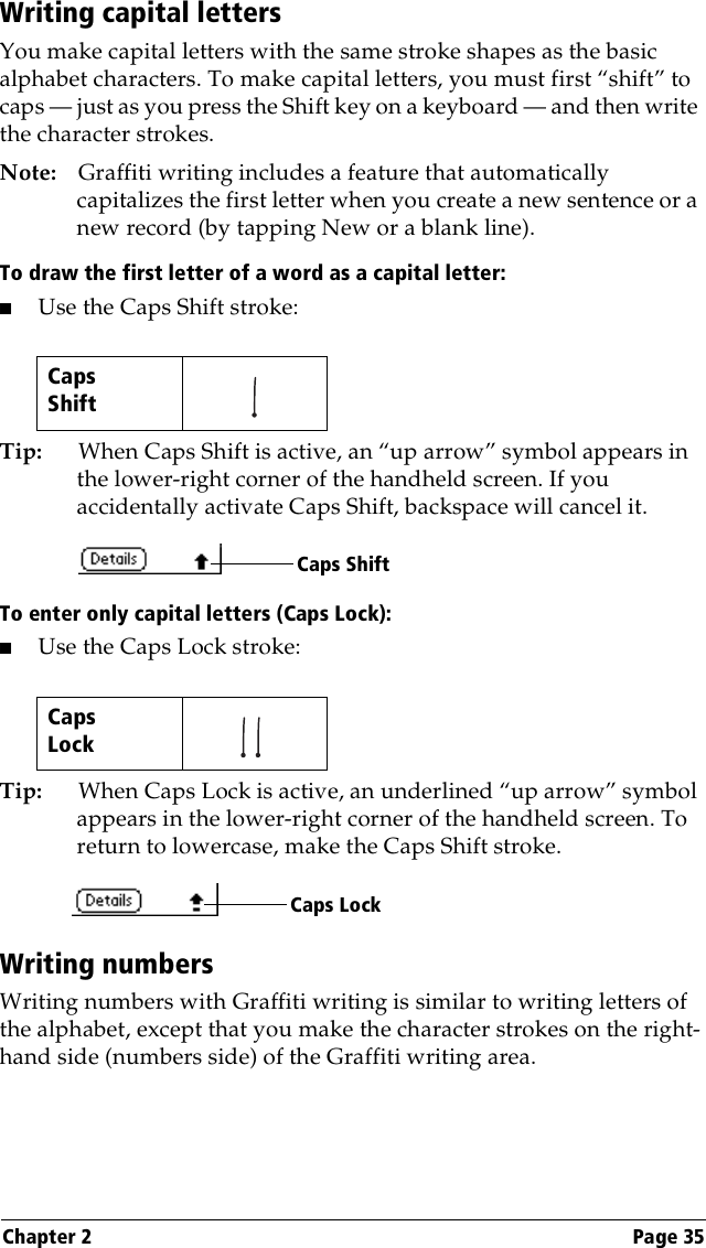 Chapter 2 Page 35Writing capital lettersYou make capital letters with the same stroke shapes as the basic alphabet characters. To make capital letters, you must first “shift” to caps — just as you press the Shift key on a keyboard — and then write the character strokes.Note: Graffiti writing includes a feature that automatically capitalizes the first letter when you create a new sentence or a new record (by tapping New or a blank line). To draw the first letter of a word as a capital letter:■Use the Caps Shift stroke:Tip: When Caps Shift is active, an “up arrow” symbol appears in the lower-right corner of the handheld screen. If you accidentally activate Caps Shift, backspace will cancel it.To enter only capital letters (Caps Lock):■Use the Caps Lock stroke:Tip: When Caps Lock is active, an underlined “up arrow” symbol appears in the lower-right corner of the handheld screen. To return to lowercase, make the Caps Shift stroke.Writing numbersWriting numbers with Graffiti writing is similar to writing letters of the alphabet, except that you make the character strokes on the right-hand side (numbers side) of the Graffiti writing area.CapsShift   CapsLock   Caps ShiftCaps Lock