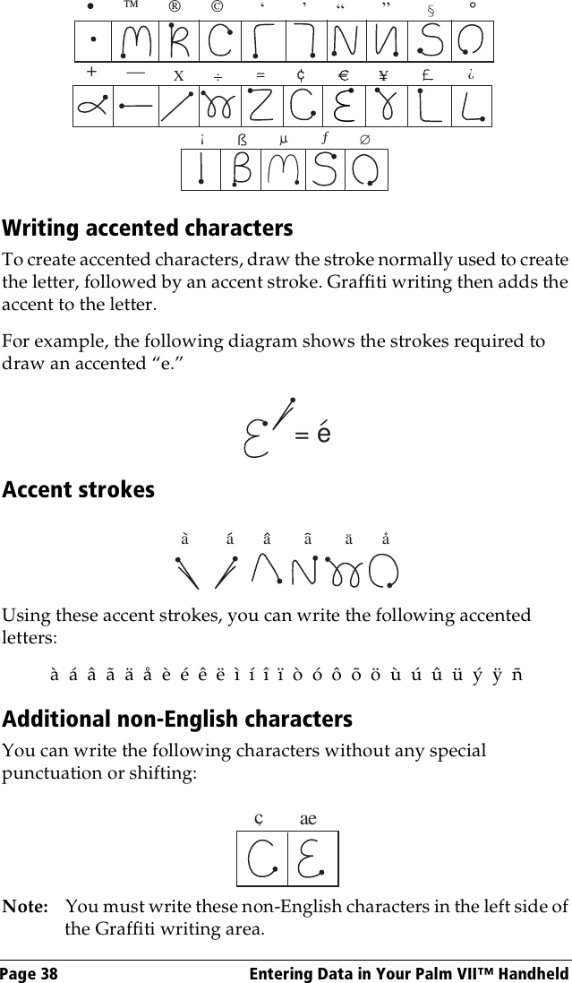 Page 38  Entering Data in Your Palm VII™ HandheldWriting accented charactersTo create accented characters, draw the stroke normally used to create the letter, followed by an accent stroke. Graffiti writing then adds the accent to the letter.For example, the following diagram shows the strokes required to draw an accented “e.”Accent strokesUsing these accent strokes, you can write the following accented letters:à  á  â  ã  ä  å  è  é  ê  ë  ì  í  î  ï  ò  ó  ô  õ  ö  ù  ú  û  ü  ý  ÿ  ñAdditional non-English charactersYou can write the following characters without any special punctuation or shifting:Note: You must write these non-English characters in the left side of the Graffiti writing area.•                           ,,,,,°,+—X:==cY?!ƒ∅= ea         a       a        a        a       acae