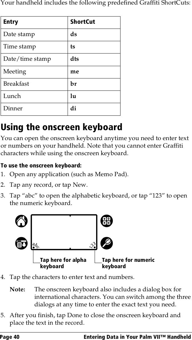 Page 40  Entering Data in Your Palm VII™ HandheldYour handheld includes the following predefined Graffiti ShortCuts:    Using the onscreen keyboardYou can open the onscreen keyboard anytime you need to enter text or numbers on your handheld. Note that you cannot enter Graffiti characters while using the onscreen keyboard. To use the onscreen keyboard:1. Open any application (such as Memo Pad). 2. Tap any record, or tap New.3. Tap “abc” to open the alphabetic keyboard, or tap “123” to open the numeric keyboard.4. Tap the characters to enter text and numbers.Note: The onscreen keyboard also includes a dialog box for international characters. You can switch among the three dialogs at any time to enter the exact text you need.5. After you finish, tap Done to close the onscreen keyboard and place the text in the record.Entry ShortCutDate stamp dsTime stamp tsDate/time stamp dtsMeeting meBreakfast brLunch luDinner diTap here for alpha keyboardTap here for numeric keyboard