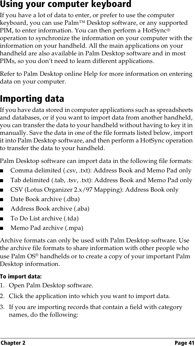 Chapter 2 Page 41Using your computer keyboardIf you have a lot of data to enter, or prefer to use the computer keyboard, you can use Palm™ Desktop software, or any supported PIM, to enter information. You can then perform a HotSync® operation to synchronize the information on your computer with the information on your handheld. All the main applications on your handheld are also available in Palm Desktop software and in most PIMs, so you don’t need to learn different applications.Refer to Palm Desktop online Help for more information on entering data on your computer.Importing dataIf you have data stored in computer applications such as spreadsheets and databases, or if you want to import data from another handheld, you can transfer the data to your handheld without having to key it in manually. Save the data in one of the file formats listed below, import it into Palm Desktop software, and then perform a HotSync operation to transfer the data to your handheld.Palm Desktop software can import data in the following file formats: ■Comma delimited (.csv, .txt): Address Book and Memo Pad only■Tab delimited (.tab, .tsv, .txt): Address Book and Memo Pad only■CSV (Lotus Organizer 2.x/97 Mapping): Address Book only■Date Book archive (.dba)■Address Book archive (.aba)■To Do List archive (.tda)■Memo Pad archive (.mpa)Archive formats can only be used with Palm Desktop software. Use the archive file formats to share information with other people who use Palm OS® handhelds or to create a copy of your important Palm Desktop information.To import data:1. Open Palm Desktop software.2. Click the application into which you want to import data.3. If you are importing records that contain a field with category names, do the following: