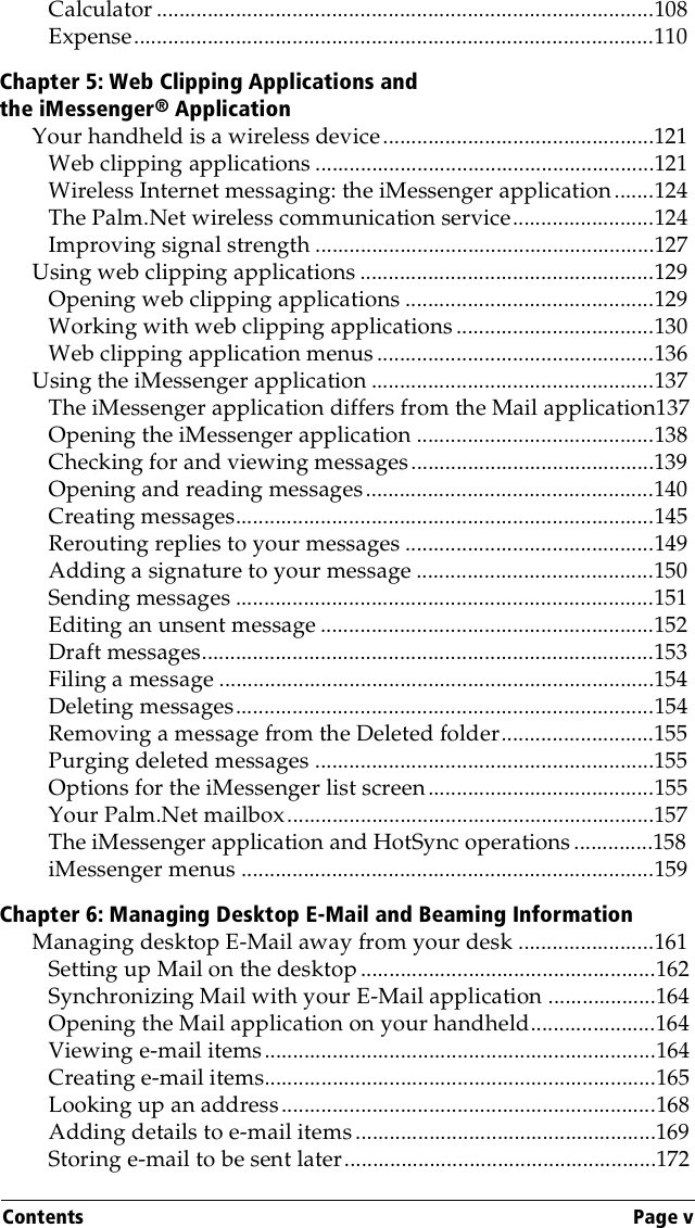 Contents Page vCalculator ........................................................................................108Expense............................................................................................110Chapter 5: Web Clipping Applications and the iMessenger® ApplicationYour handheld is a wireless device................................................121Web clipping applications ............................................................121Wireless Internet messaging: the iMessenger application.......124The Palm.Net wireless communication service.........................124Improving signal strength ............................................................127Using web clipping applications ....................................................129Opening web clipping applications ............................................129Working with web clipping applications ...................................130Web clipping application menus .................................................136Using the iMessenger application ..................................................137The iMessenger application differs from the Mail application137Opening the iMessenger application ..........................................138Checking for and viewing messages...........................................139Opening and reading messages...................................................140Creating messages..........................................................................145Rerouting replies to your messages ............................................149Adding a signature to your message ..........................................150Sending messages ..........................................................................151Editing an unsent message ...........................................................152Draft messages................................................................................153Filing a message .............................................................................154Deleting messages..........................................................................154Removing a message from the Deleted folder...........................155Purging deleted messages ............................................................155Options for the iMessenger list screen........................................155Your Palm.Net mailbox.................................................................157The iMessenger application and HotSync operations ..............158iMessenger menus .........................................................................159Chapter 6: Managing Desktop E-Mail and Beaming InformationManaging desktop E-Mail away from your desk ........................161Setting up Mail on the desktop ....................................................162Synchronizing Mail with your E-Mail application ...................164Opening the Mail application on your handheld......................164Viewing e-mail items.....................................................................164Creating e-mail items.....................................................................165Looking up an address..................................................................168Adding details to e-mail items.....................................................169Storing e-mail to be sent later.......................................................172