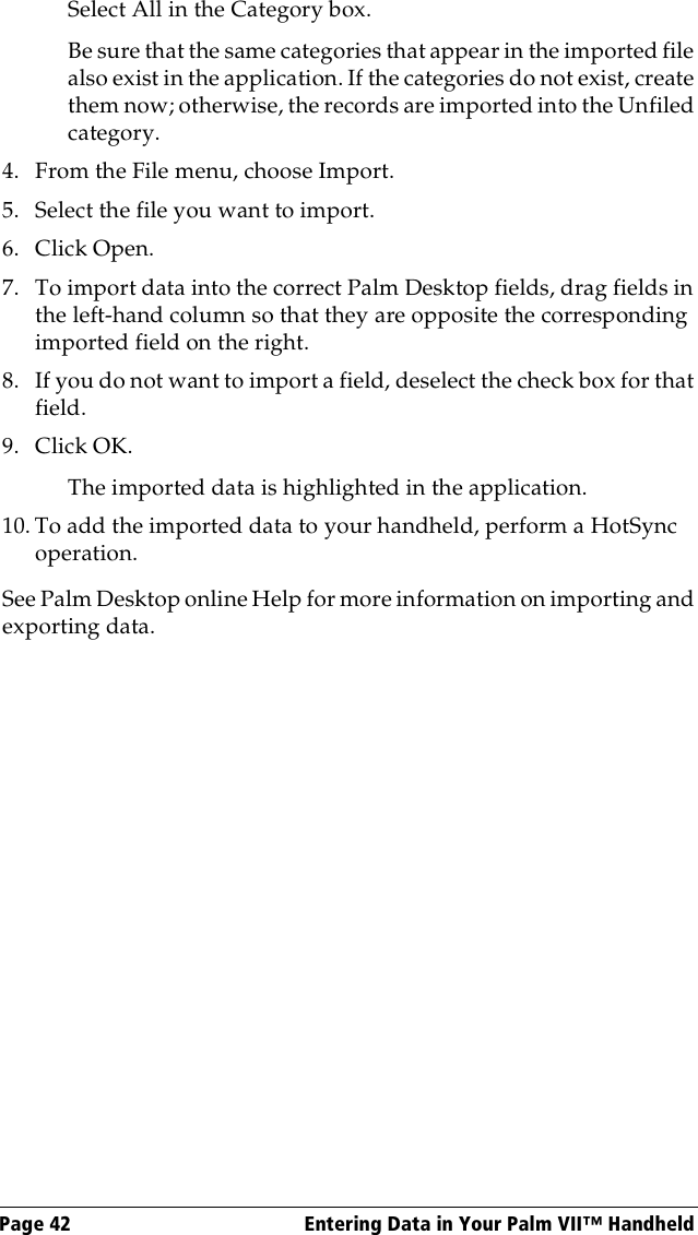 Page 42  Entering Data in Your Palm VII™ HandheldSelect All in the Category box.Be sure that the same categories that appear in the imported file also exist in the application. If the categories do not exist, create them now; otherwise, the records are imported into the Unfiled category.4. From the File menu, choose Import.5. Select the file you want to import.6. Click Open.7. To import data into the correct Palm Desktop fields, drag fields in the left-hand column so that they are opposite the corresponding imported field on the right.8. If you do not want to import a field, deselect the check box for that field.9. Click OK.The imported data is highlighted in the application.10. To add the imported data to your handheld, perform a HotSync operation.See Palm Desktop online Help for more information on importing and exporting data.