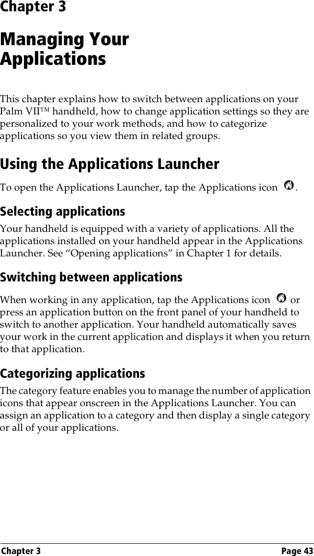 Chapter 3 Page 43Chapter 3Managing YourApplicationsThis chapter explains how to switch between applications on your Palm VII™ handheld, how to change application settings so they are personalized to your work methods, and how to categorize applications so you view them in related groups.Using the Applications LauncherTo open the Applications Launcher, tap the Applications icon  .Selecting applicationsYour handheld is equipped with a variety of applications. All the applications installed on your handheld appear in the Applications Launcher. See “Opening applications” in Chapter 1 for details.Switching between applicationsWhen working in any application, tap the Applications icon   or press an application button on the front panel of your handheld to switch to another application. Your handheld automatically saves your work in the current application and displays it when you return to that application. Categorizing applicationsThe category feature enables you to manage the number of application icons that appear onscreen in the Applications Launcher. You can assign an application to a category and then display a single category or all of your applications. 