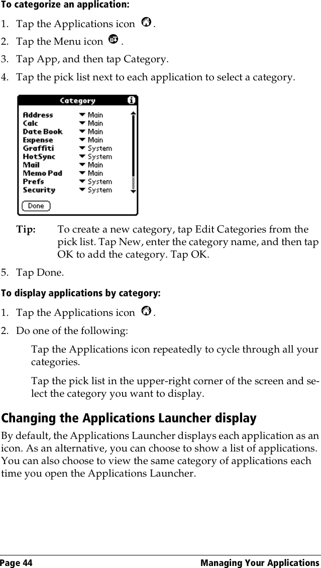 Page 44  Managing Your ApplicationsTo categorize an application: 1. Tap the Applications icon  . 2. Tap the Menu icon  . 3. Tap App, and then tap Category.4. Tap the pick list next to each application to select a category.Tip: To create a new category, tap Edit Categories from the pick list. Tap New, enter the category name, and then tap OK to add the category. Tap OK.5. Tap Done.To display applications by category: 1. Tap the Applications icon  . 2. Do one of the following:Tap the Applications icon repeatedly to cycle through all your categories.Tap the pick list in the upper-right corner of the screen and se-lect the category you want to display.Changing the Applications Launcher displayBy default, the Applications Launcher displays each application as an icon. As an alternative, you can choose to show a list of applications. You can also choose to view the same category of applications each time you open the Applications Launcher.