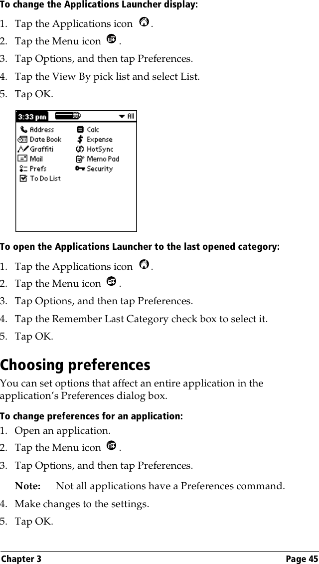 Chapter 3 Page 45To change the Applications Launcher display:1. Tap the Applications icon  .2. Tap the Menu icon  . 3. Tap Options, and then tap Preferences.4. Tap the View By pick list and select List.5. Tap OK.To open the Applications Launcher to the last opened category:1. Tap the Applications icon  .2. Tap the Menu icon  . 3. Tap Options, and then tap Preferences.4. Tap the Remember Last Category check box to select it.5. Tap OK.Choosing preferencesYou can set options that affect an entire application in the application’s Preferences dialog box.To change preferences for an application: 1. Open an application.2. Tap the Menu icon  . 3. Tap Options, and then tap Preferences.Note: Not all applications have a Preferences command.4. Make changes to the settings.5. Tap OK.
