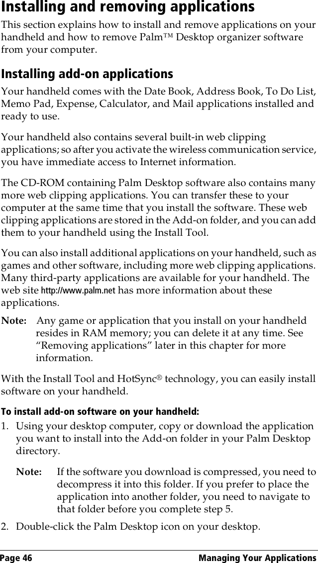 Page 46  Managing Your ApplicationsInstalling and removing applicationsThis section explains how to install and remove applications on your handheld and how to remove Palm™ Desktop organizer software from your computer.Installing add-on applicationsYour handheld comes with the Date Book, Address Book, To Do List, Memo Pad, Expense, Calculator, and Mail applications installed and ready to use.Your handheld also contains several built-in web clipping applications; so after you activate the wireless communication service, you have immediate access to Internet information.The CD-ROM containing Palm Desktop software also contains many more web clipping applications. You can transfer these to your computer at the same time that you install the software. These web clipping applications are stored in the Add-on folder, and you can add them to your handheld using the Install Tool.You can also install additional applications on your handheld, such as games and other software, including more web clipping applications. Many third-party applications are available for your handheld. The web site http://www.palm.net has more information about these applications.Note: Any game or application that you install on your handheld resides in RAM memory; you can delete it at any time. See “Removing applications” later in this chapter for more information.With the Install Tool and HotSync® technology, you can easily install software on your handheld.To install add-on software on your handheld:1. Using your desktop computer, copy or download the application you want to install into the Add-on folder in your Palm Desktop directory.Note: If the software you download is compressed, you need to decompress it into this folder. If you prefer to place the application into another folder, you need to navigate to that folder before you complete step 5.2. Double-click the Palm Desktop icon on your desktop.