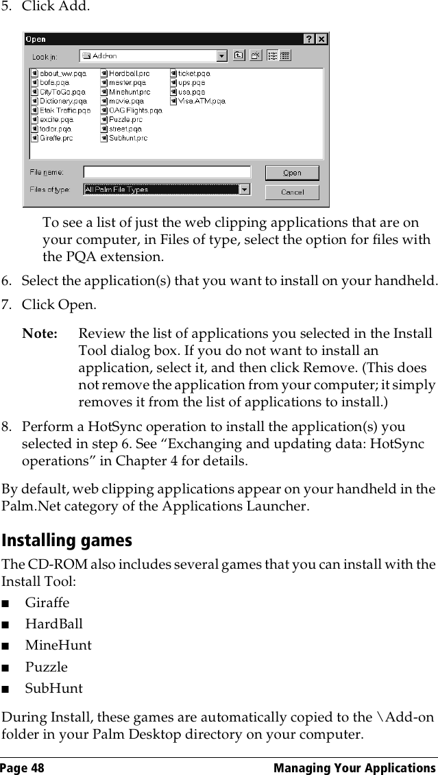 Page 48  Managing Your Applications5. Click Add. To see a list of just the web clipping applications that are on your computer, in Files of type, select the option for files with the PQA extension.6. Select the application(s) that you want to install on your handheld.7. Click Open.Note: Review the list of applications you selected in the Install Tool dialog box. If you do not want to install an application, select it, and then click Remove. (This does not remove the application from your computer; it simply removes it from the list of applications to install.)8. Perform a HotSync operation to install the application(s) you selected in step 6. See “Exchanging and updating data: HotSync operations” in Chapter 4 for details.By default, web clipping applications appear on your handheld in the Palm.Net category of the Applications Launcher.Installing gamesThe CD-ROM also includes several games that you can install with the Install Tool:■Giraffe■HardBall■MineHunt■Puzzle ■SubHuntDuring Install, these games are automatically copied to the \Add-on folder in your Palm Desktop directory on your computer.