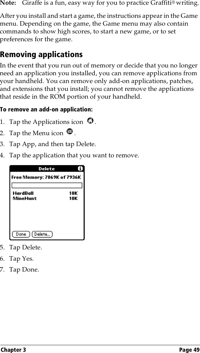 Chapter 3 Page 49Note: Giraffe is a fun, easy way for you to practice Graffiti® writing.After you install and start a game, the instructions appear in the Game menu. Depending on the game, the Game menu may also contain commands to show high scores, to start a new game, or to set preferences for the game.Removing applicationsIn the event that you run out of memory or decide that you no longer need an application you installed, you can remove applications from your handheld. You can remove only add-on applications, patches, and extensions that you install; you cannot remove the applications that reside in the ROM portion of your handheld.To remove an add-on application: 1. Tap the Applications icon  . 2. Tap the Menu icon  . 3. Tap App, and then tap Delete.4. Tap the application that you want to remove.5. Tap Delete.6. Tap Yes.7. Tap Done.