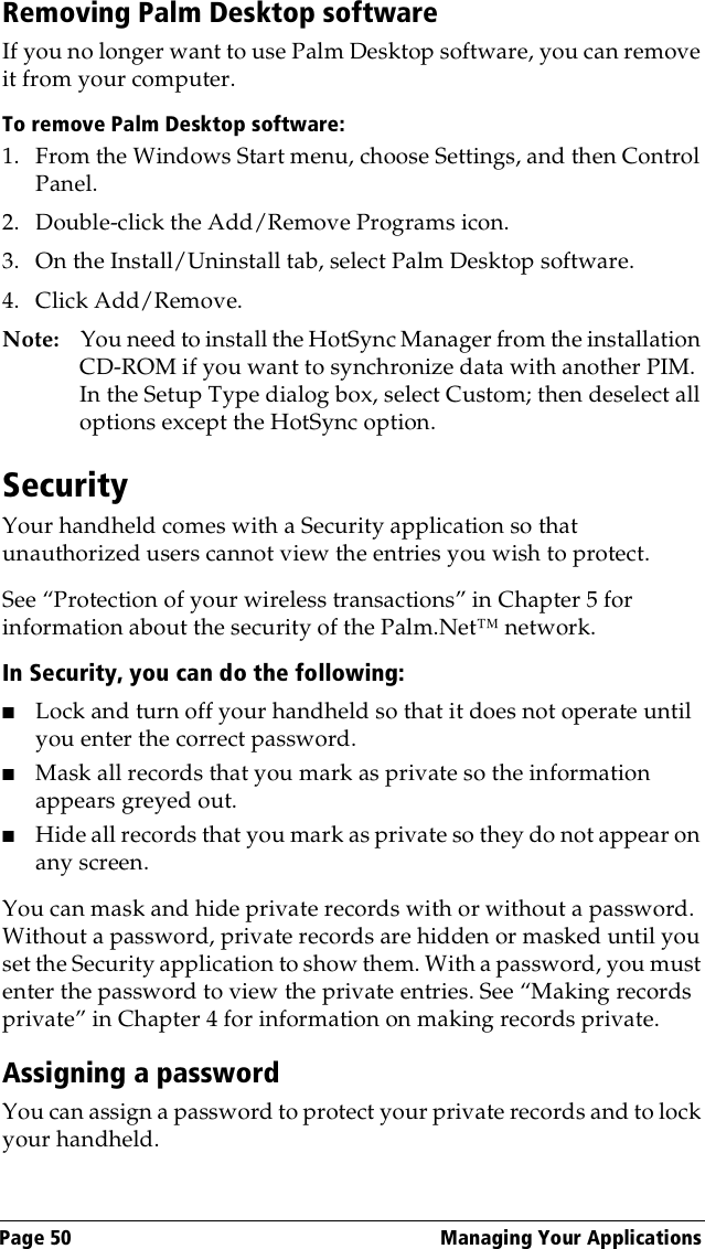 Page 50  Managing Your ApplicationsRemoving Palm Desktop softwareIf you no longer want to use Palm Desktop software, you can remove it from your computer. To remove Palm Desktop software: 1. From the Windows Start menu, choose Settings, and then Control Panel.2. Double-click the Add/Remove Programs icon. 3. On the Install/Uninstall tab, select Palm Desktop software.4. Click Add/Remove.Note: You need to install the HotSync Manager from the installation CD-ROM if you want to synchronize data with another PIM. In the Setup Type dialog box, select Custom; then deselect all options except the HotSync option.SecurityYour handheld comes with a Security application so that unauthorized users cannot view the entries you wish to protect. See “Protection of your wireless transactions” in Chapter 5 for information about the security of the Palm.Net™ network.In Security, you can do the following:■Lock and turn off your handheld so that it does not operate until you enter the correct password.■Mask all records that you mark as private so the information appears greyed out.■Hide all records that you mark as private so they do not appear on any screen. You can mask and hide private records with or without a password. Without a password, private records are hidden or masked until you set the Security application to show them. With a password, you must enter the password to view the private entries. See “Making records private” in Chapter 4 for information on making records private.Assigning a passwordYou can assign a password to protect your private records and to lock your handheld.