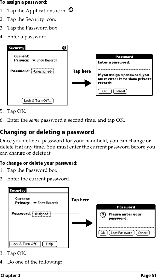 Chapter 3 Page 51To assign a password:1. Tap the Applications icon  . 2. Tap the Security icon.3. Tap the Password box.4. Enter a password. 5. Tap OK. 6. Enter the same password a second time, and tap OK.Changing or deleting a passwordOnce you define a password for your handheld, you can change or delete it at any time. You must enter the current password before you can change or delete it.To change or delete your password:1. Tap the Password box.2. Enter the current password. 3. Tap OK.4. Do one of the following:Tap hereTap here