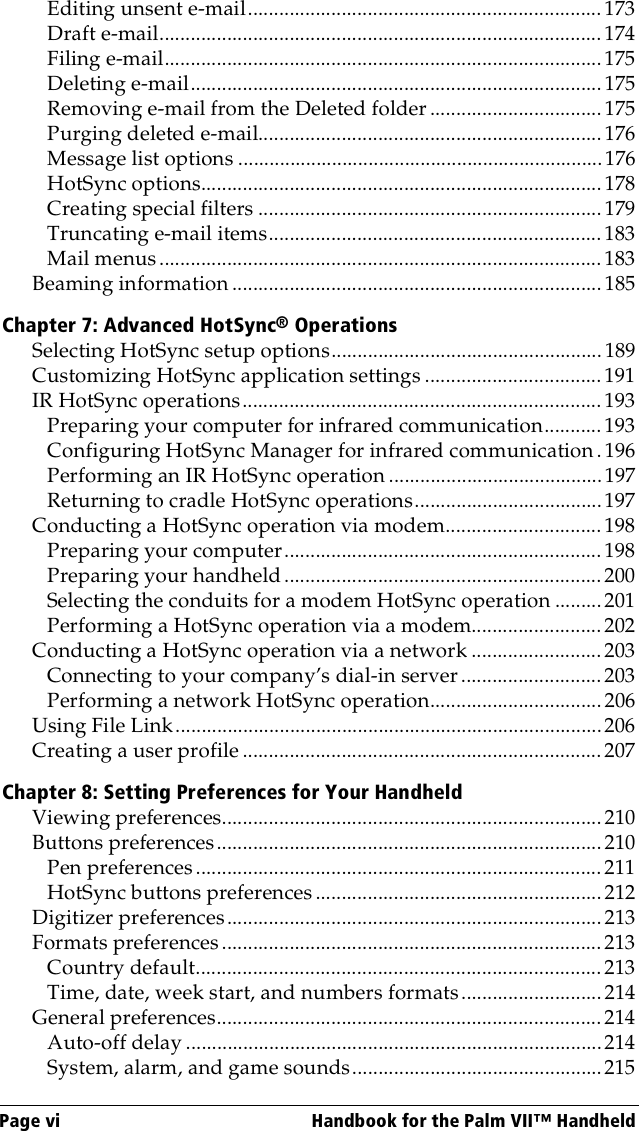 Page vi  Handbook for the Palm VII™ HandheldEditing unsent e-mail.................................................................... 173Draft e-mail..................................................................................... 174Filing e-mail....................................................................................175Deleting e-mail...............................................................................175Removing e-mail from the Deleted folder ................................. 175Purging deleted e-mail.................................................................. 176Message list options ......................................................................176HotSync options............................................................................. 178Creating special filters .................................................................. 179Truncating e-mail items................................................................ 183Mail menus..................................................................................... 183Beaming information .......................................................................185Chapter 7: Advanced HotSync® OperationsSelecting HotSync setup options.................................................... 189Customizing HotSync application settings .................................. 191IR HotSync operations..................................................................... 193Preparing your computer for infrared communication...........193Configuring HotSync Manager for infrared communication.196Performing an IR HotSync operation .........................................197Returning to cradle HotSync operations....................................197Conducting a HotSync operation via modem..............................198Preparing your computer.............................................................198Preparing your handheld.............................................................200Selecting the conduits for a modem HotSync operation .........201Performing a HotSync operation via a modem......................... 202Conducting a HotSync operation via a network .........................203Connecting to your company’s dial-in server ........................... 203Performing a network HotSync operation................................. 206Using File Link..................................................................................206Creating a user profile ..................................................................... 207Chapter 8: Setting Preferences for Your HandheldViewing preferences.........................................................................210Buttons preferences.......................................................................... 210Pen preferences ..............................................................................211HotSync buttons preferences .......................................................212Digitizer preferences........................................................................213Formats preferences......................................................................... 213Country default.............................................................................. 213Time, date, week start, and numbers formats........................... 214General preferences.......................................................................... 214Auto-off delay ................................................................................214System, alarm, and game sounds................................................215