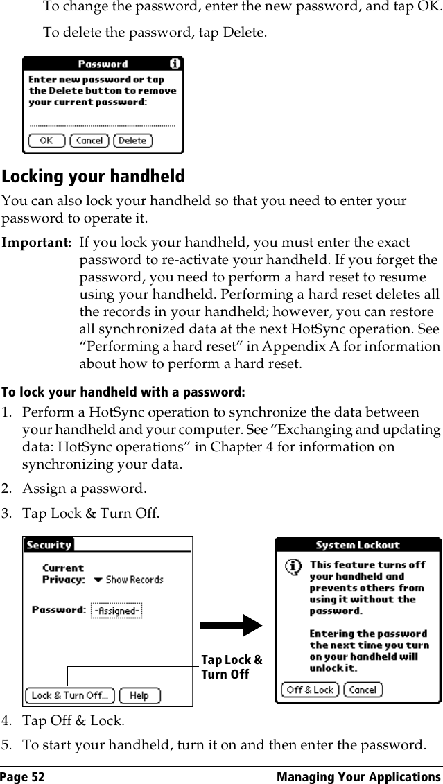 Page 52  Managing Your ApplicationsTo change the password, enter the new password, and tap OK.To delete the password, tap Delete.Locking your handheldYou can also lock your handheld so that you need to enter your password to operate it.Important: If you lock your handheld, you must enter the exact password to re-activate your handheld. If you forget the password, you need to perform a hard reset to resume using your handheld. Performing a hard reset deletes all the records in your handheld; however, you can restore all synchronized data at the next HotSync operation. See “Performing a hard reset” in Appendix A for information about how to perform a hard reset.To lock your handheld with a password:1. Perform a HotSync operation to synchronize the data between your handheld and your computer. See “Exchanging and updating data: HotSync operations” in Chapter 4 for information on synchronizing your data.2. Assign a password.3. Tap Lock &amp; Turn Off.4. Tap Off &amp; Lock.5. To start your handheld, turn it on and then enter the password. Tap Lock &amp; Turn Off