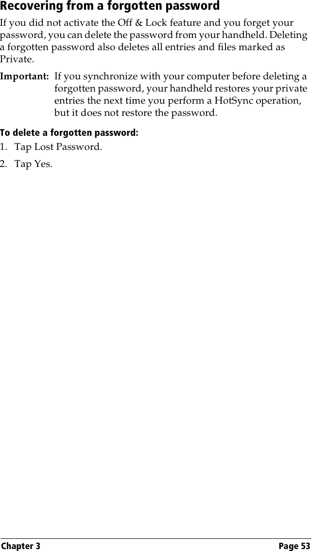 Chapter 3 Page 53Recovering from a forgotten passwordIf you did not activate the Off &amp; Lock feature and you forget your password, you can delete the password from your handheld. Deleting a forgotten password also deletes all entries and files marked as Private.Important: If you synchronize with your computer before deleting a forgotten password, your handheld restores your private entries the next time you perform a HotSync operation, but it does not restore the password.To delete a forgotten password:1. Tap Lost Password.2. Tap Yes.