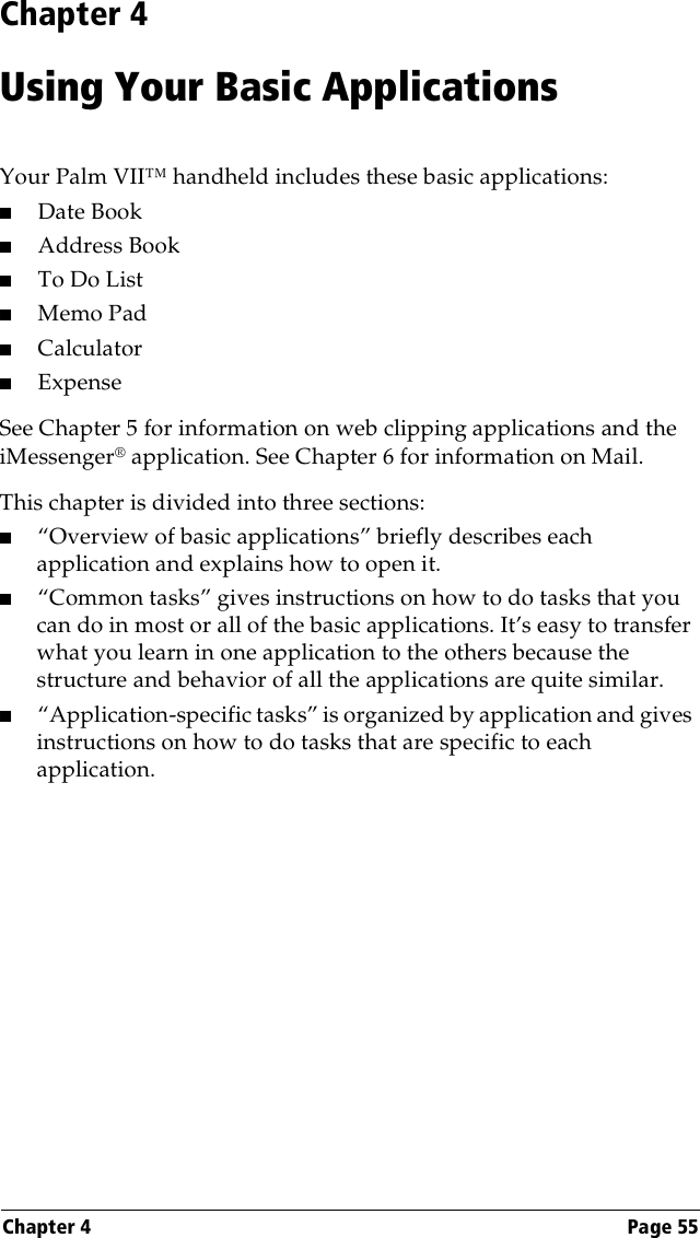 Chapter 4 Page 55Chapter 4Using Your Basic ApplicationsYour Palm VII™ handheld includes these basic applications:■Date Book■Address Book■To Do List■Memo Pad■Calculator■ExpenseSee Chapter 5 for information on web clipping applications and the iMessenger® application. See Chapter 6 for information on Mail.This chapter is divided into three sections:■“Overview of basic applications” briefly describes each application and explains how to open it.■“Common tasks” gives instructions on how to do tasks that you can do in most or all of the basic applications. It’s easy to transfer what you learn in one application to the others because the structure and behavior of all the applications are quite similar.■“Application-specific tasks” is organized by application and gives instructions on how to do tasks that are specific to each application.