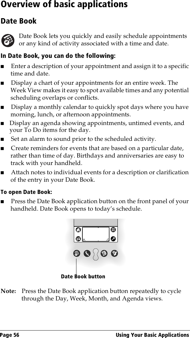 Page 56  Using Your Basic ApplicationsOverview of basic applicationsDate BookDate Book lets you quickly and easily schedule appointments or any kind of activity associated with a time and date.In Date Book, you can do the following:■Enter a description of your appointment and assign it to a specific time and date.■Display a chart of your appointments for an entire week. The Week View makes it easy to spot available times and any potential scheduling overlaps or conflicts.■Display a monthly calendar to quickly spot days where you have morning, lunch, or afternoon appointments.■Display an agenda showing appointments, untimed events, and your To Do items for the day.■Set an alarm to sound prior to the scheduled activity. ■Create reminders for events that are based on a particular date, rather than time of day. Birthdays and anniversaries are easy to track with your handheld.■Attach notes to individual events for a description or clarification of the entry in your Date Book.To open Date Book:■Press the Date Book application button on the front panel of your handheld. Date Book opens to today’s schedule.Note: Press the Date Book application button repeatedly to cycle through the Day, Week, Month, and Agenda views.Date Book button