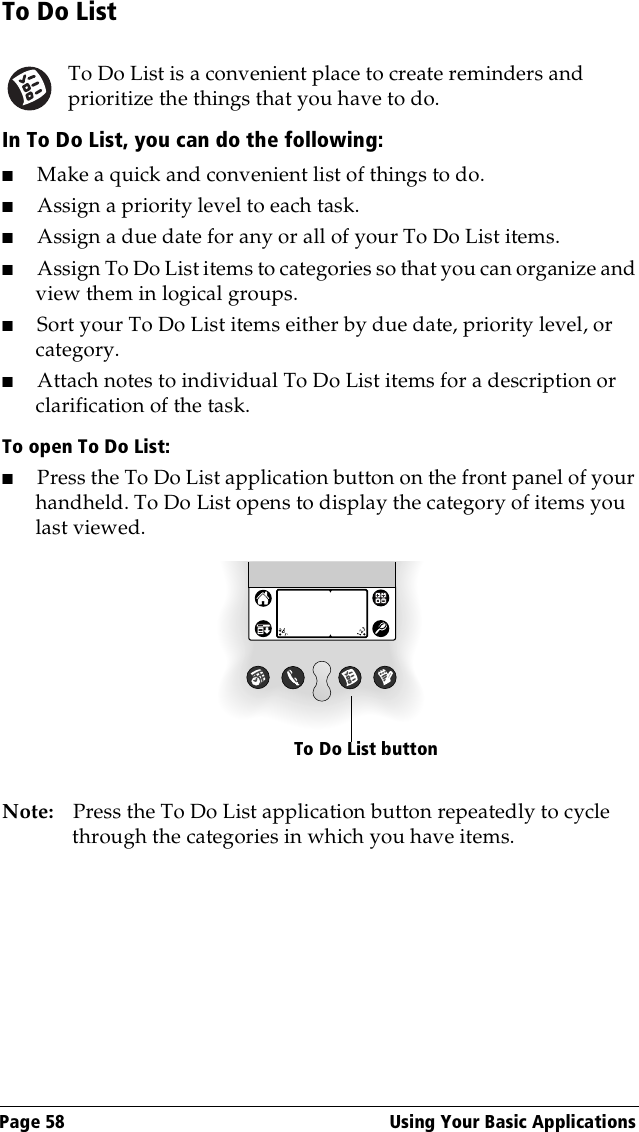 Page 58  Using Your Basic ApplicationsTo Do ListTo Do List is a convenient place to create reminders and prioritize the things that you have to do.In To Do List, you can do the following:■Make a quick and convenient list of things to do.■Assign a priority level to each task.■Assign a due date for any or all of your To Do List items. ■Assign To Do List items to categories so that you can organize and view them in logical groups.■Sort your To Do List items either by due date, priority level, or category.■Attach notes to individual To Do List items for a description or clarification of the task.To open To Do List:■Press the To Do List application button on the front panel of your handheld. To Do List opens to display the category of items you last viewed.Note: Press the To Do List application button repeatedly to cycle through the categories in which you have items. To Do List button