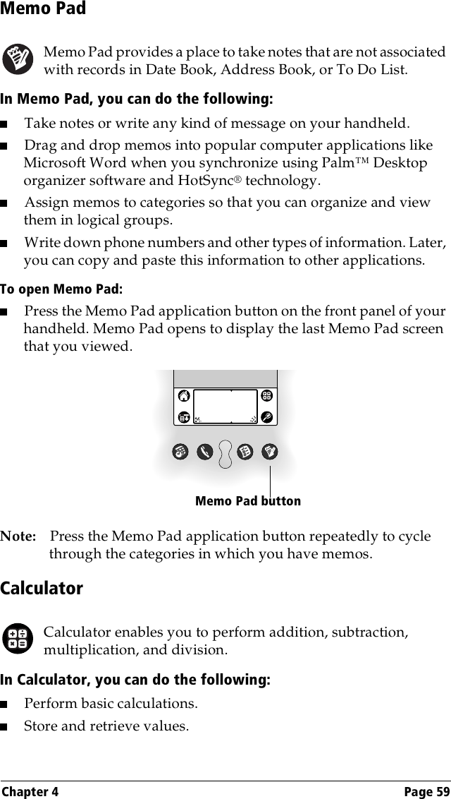 Chapter 4 Page 59Memo PadMemo Pad provides a place to take notes that are not associated with records in Date Book, Address Book, or To Do List.In Memo Pad, you can do the following:■Take notes or write any kind of message on your handheld. ■Drag and drop memos into popular computer applications like Microsoft Word when you synchronize using Palm™ Desktop organizer software and HotSync® technology.■Assign memos to categories so that you can organize and view them in logical groups.■Write down phone numbers and other types of information. Later, you can copy and paste this information to other applications. To open Memo Pad:■Press the Memo Pad application button on the front panel of your handheld. Memo Pad opens to display the last Memo Pad screen that you viewed.Note: Press the Memo Pad application button repeatedly to cycle through the categories in which you have memos.CalculatorCalculator enables you to perform addition, subtraction, multiplication, and division.In Calculator, you can do the following:■Perform basic calculations.■Store and retrieve values.Memo Pad button