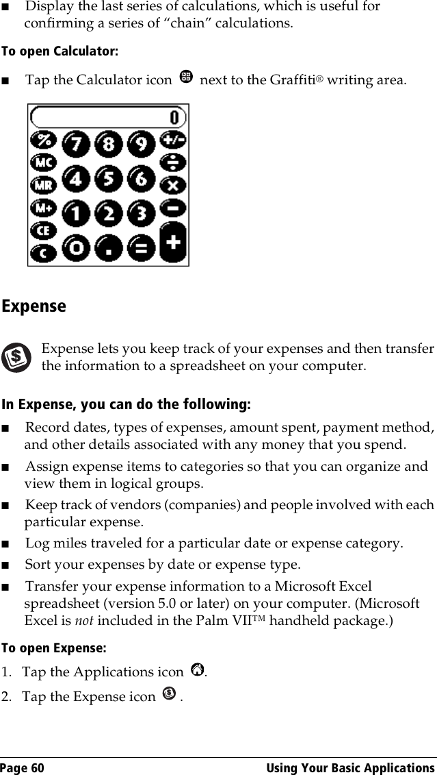 Page 60  Using Your Basic Applications■Display the last series of calculations, which is useful for confirming a series of “chain” calculations.To open Calculator:■Tap the Calculator icon   next to the Graffiti® writing area.ExpenseExpense lets you keep track of your expenses and then transfer the information to a spreadsheet on your computer.In Expense, you can do the following:■Record dates, types of expenses, amount spent, payment method, and other details associated with any money that you spend.■Assign expense items to categories so that you can organize and view them in logical groups.■Keep track of vendors (companies) and people involved with each particular expense.■Log miles traveled for a particular date or expense category.■Sort your expenses by date or expense type.■Transfer your expense information to a Microsoft Excel spreadsheet (version 5.0 or later) on your computer. (Microsoft Excel is not included in the Palm VII™ handheld package.)To open Expense:1. Tap the Applications icon  .2. Tap the Expense icon  .