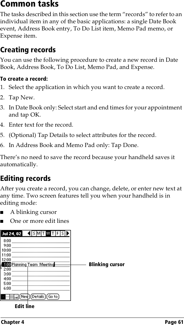 Chapter 4 Page 61Common tasksThe tasks described in this section use the term “records” to refer to an individual item in any of the basic applications: a single Date Book event, Address Book entry, To Do List item, Memo Pad memo, or Expense item.Creating recordsYou can use the following procedure to create a new record in Date Book, Address Book, To Do List, Memo Pad, and Expense.To create a record:1. Select the application in which you want to create a record.2. Tap New.3. In Date Book only: Select start and end times for your appointment and tap OK.4. Enter text for the record.5. (Optional) Tap Details to select attributes for the record.6. In Address Book and Memo Pad only: Tap Done.There’s no need to save the record because your handheld saves it automatically.Editing recordsAfter you create a record, you can change, delete, or enter new text at any time. Two screen features tell you when your handheld is in editing mode:■A blinking cursor ■One or more edit linesEdit line  Blinking cursor