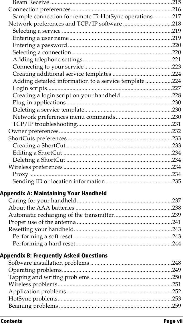 Contents Page viiBeam Receive ..................................................................................215Connection preferences....................................................................216Sample connection for remote IR HotSync operations.............217Network preferences and TCP/IP software .................................218Selecting a service ..........................................................................219Entering a user name.....................................................................219Entering a password ......................................................................220Selecting a connection ...................................................................220Adding telephone settings............................................................221Connecting to your service...........................................................223Creating additional service templates ........................................224Adding detailed information to a service template ..................224Login scripts....................................................................................227Creating a login script on your handheld ..................................228Plug-in applications.......................................................................230Deleting a service template...........................................................230Network preferences menu commands......................................230TCP/IP troubleshooting................................................................231Owner preferences............................................................................232ShortCuts preferences ......................................................................233Creating a ShortCut .......................................................................233Editing a ShortCut .........................................................................234Deleting a ShortCut .......................................................................234Wireless preferences.........................................................................234Proxy ................................................................................................234Sending ID or location information.............................................235Appendix A: Maintaining Your HandheldCaring for your handheld................................................................237About the AAA batteries .................................................................238Automatic recharging of the transmitter.......................................239Proper use of the antenna ................................................................241Resetting your handheld..................................................................243Performing a soft reset ..................................................................243Performing a hard reset.................................................................244Appendix B: Frequently Asked QuestionsSoftware installation problems .......................................................248Operating problems..........................................................................249Tapping and writing problems.......................................................250Wireless problems.............................................................................251Application problems.......................................................................252HotSync problems.............................................................................253Beaming problems ............................................................................259