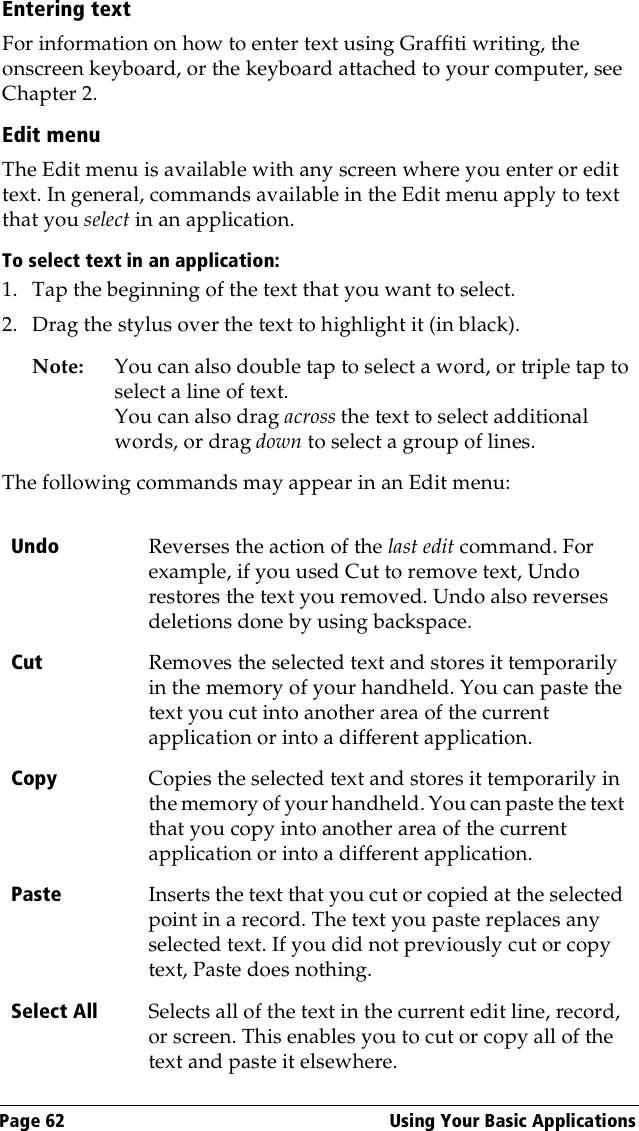 Page 62  Using Your Basic ApplicationsEntering textFor information on how to enter text using Graffiti writing, the onscreen keyboard, or the keyboard attached to your computer, see Chapter 2.Edit menuThe Edit menu is available with any screen where you enter or edit text. In general, commands available in the Edit menu apply to text that you select in an application.To select text in an application:1. Tap the beginning of the text that you want to select.2. Drag the stylus over the text to highlight it (in black). Note: You can also double tap to select a word, or triple tap to select a line of text. You can also drag across the text to select additional words, or drag down to select a group of lines.The following commands may appear in an Edit menu:Undo Reverses the action of the last edit command. For example, if you used Cut to remove text, Undo restores the text you removed. Undo also reverses deletions done by using backspace. Cut Removes the selected text and stores it temporarily in the memory of your handheld. You can paste the text you cut into another area of the current application or into a different application.Copy Copies the selected text and stores it temporarily in the memory of your handheld. You can paste the text that you copy into another area of the current application or into a different application.Paste Inserts the text that you cut or copied at the selected point in a record. The text you paste replaces any selected text. If you did not previously cut or copy text, Paste does nothing.Select All Selects all of the text in the current edit line, record, or screen. This enables you to cut or copy all of the text and paste it elsewhere.