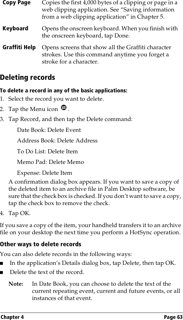 Chapter 4 Page 63Deleting recordsTo delete a record in any of the basic applications:1. Select the record you want to delete.2. Tap the Menu icon  . 3. Tap Record, and then tap the Delete command:Date Book: Delete EventAddress Book: Delete AddressTo Do List: Delete ItemMemo Pad: Delete MemoExpense: Delete ItemA confirmation dialog box appears. If you want to save a copy of the deleted item to an archive file in Palm Desktop software, be sure that the check box is checked. If you don’t want to save a copy, tap the check box to remove the check.4. Tap OK.If you save a copy of the item, your handheld transfers it to an archive file on your desktop the next time you perform a HotSync operation.Other ways to delete recordsYou can also delete records in the following ways:■In the application’s Details dialog box, tap Delete, then tap OK.■Delete the text of the record.Note: In Date Book, you can choose to delete the text of the current repeating event, current and future events, or all instances of that event.Copy Page Copies the first 4,000 bytes of a clipping or page in a web clipping application. See “Saving information from a web clipping application” in Chapter 5.Keyboard Opens the onscreen keyboard. When you finish with the onscreen keyboard, tap Done.Graffiti Help Opens screens that show all the Graffiti character strokes. Use this command anytime you forget a stroke for a character.
