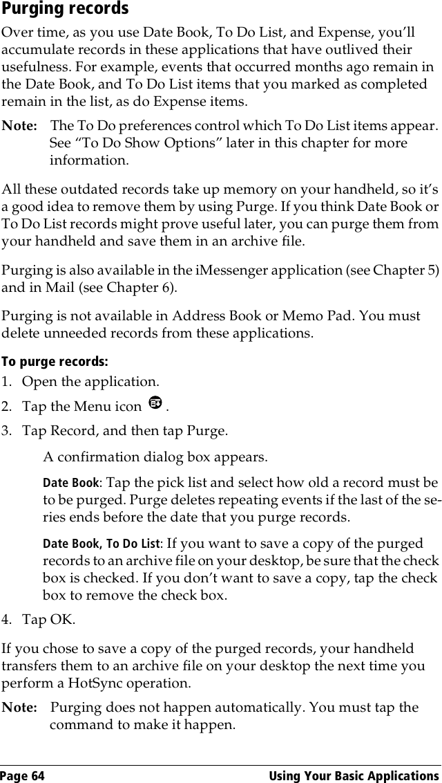 Page 64  Using Your Basic ApplicationsPurging recordsOver time, as you use Date Book, To Do List, and Expense, you’ll accumulate records in these applications that have outlived their usefulness. For example, events that occurred months ago remain in the Date Book, and To Do List items that you marked as completed remain in the list, as do Expense items.Note: The To Do preferences control which To Do List items appear. See “To Do Show Options” later in this chapter for more information.All these outdated records take up memory on your handheld, so it’s a good idea to remove them by using Purge. If you think Date Book or To Do List records might prove useful later, you can purge them from your handheld and save them in an archive file.Purging is also available in the iMessenger application (see Chapter 5) and in Mail (see Chapter 6).Purging is not available in Address Book or Memo Pad. You must delete unneeded records from these applications.To purge records:1. Open the application.2. Tap the Menu icon  . 3. Tap Record, and then tap Purge. A confirmation dialog box appears. Date Book: Tap the pick list and select how old a record must be to be purged. Purge deletes repeating events if the last of the se-ries ends before the date that you purge records.Date Book, To Do List: If you want to save a copy of the purged records to an archive file on your desktop, be sure that the check box is checked. If you don’t want to save a copy, tap the check box to remove the check box.4. Tap OK.If you chose to save a copy of the purged records, your handheld transfers them to an archive file on your desktop the next time you perform a HotSync operation.Note: Purging does not happen automatically. You must tap the command to make it happen.