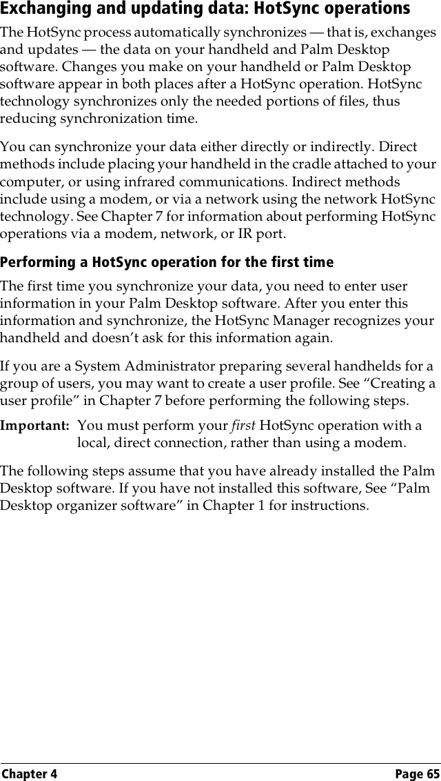 Chapter 4 Page 65Exchanging and updating data: HotSync operationsThe HotSync process automatically synchronizes — that is, exchanges and updates — the data on your handheld and Palm Desktop software. Changes you make on your handheld or Palm Desktop software appear in both places after a HotSync operation. HotSync technology synchronizes only the needed portions of files, thus reducing synchronization time.You can synchronize your data either directly or indirectly. Direct methods include placing your handheld in the cradle attached to your computer, or using infrared communications. Indirect methods include using a modem, or via a network using the network HotSync technology. See Chapter 7 for information about performing HotSync operations via a modem, network, or IR port.Performing a HotSync operation for the first timeThe first time you synchronize your data, you need to enter user information in your Palm Desktop software. After you enter this information and synchronize, the HotSync Manager recognizes your handheld and doesn’t ask for this information again.If you are a System Administrator preparing several handhelds for a group of users, you may want to create a user profile. See “Creating a user profile” in Chapter 7 before performing the following steps.Important: You must perform your first HotSync operation with a local, direct connection, rather than using a modem.The following steps assume that you have already installed the Palm Desktop software. If you have not installed this software, See “Palm Desktop organizer software” in Chapter 1 for instructions.