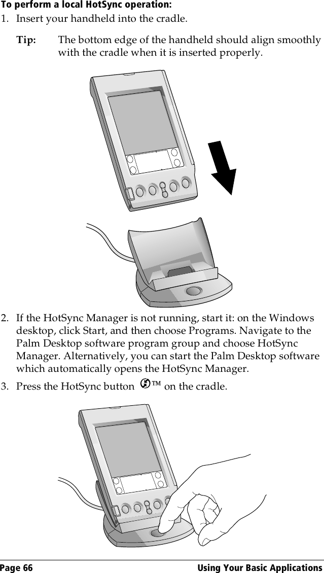 Page 66  Using Your Basic ApplicationsTo perform a local HotSync operation:1. Insert your handheld into the cradle.Tip: The bottom edge of the handheld should align smoothly with the cradle when it is inserted properly.2. If the HotSync Manager is not running, start it: on the Windows desktop, click Start, and then choose Programs. Navigate to the Palm Desktop software program group and choose HotSync Manager. Alternatively, you can start the Palm Desktop software which automatically opens the HotSync Manager.3. Press the HotSync button   on the cradle.