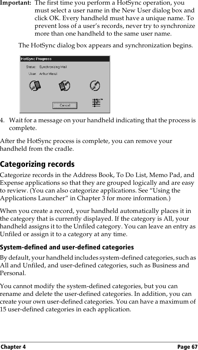 Chapter 4 Page 67Important: The first time you perform a HotSync operation, you must select a user name in the New User dialog box and click OK. Every handheld must have a unique name. To prevent loss of a user’s records, never try to synchronize more than one handheld to the same user name.The HotSync dialog box appears and synchronization begins.4. Wait for a message on your handheld indicating that the process is complete.After the HotSync process is complete, you can remove your handheld from the cradle.Categorizing recordsCategorize records in the Address Book, To Do List, Memo Pad, and Expense applications so that they are grouped logically and are easy to review. (You can also categorize applications. See “Using the Applications Launcher” in Chapter 3 for more information.)When you create a record, your handheld automatically places it in the category that is currently displayed. If the category is All, your handheld assigns it to the Unfiled category. You can leave an entry as Unfiled or assign it to a category at any time.System-defined and user-defined categoriesBy default, your handheld includes system-defined categories, such as All and Unfiled, and user-defined categories, such as Business and Personal. You cannot modify the system-defined categories, but you can rename and delete the user-defined categories. In addition, you can create your own user-defined categories. You can have a maximum of 15 user-defined categories in each application.