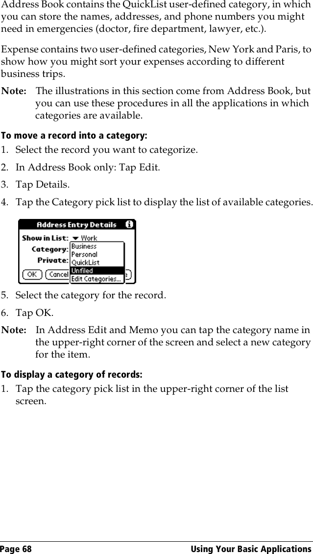 Page 68  Using Your Basic ApplicationsAddress Book contains the QuickList user-defined category, in which you can store the names, addresses, and phone numbers you might need in emergencies (doctor, fire department, lawyer, etc.).Expense contains two user-defined categories, New York and Paris, to show how you might sort your expenses according to different business trips.Note: The illustrations in this section come from Address Book, but you can use these procedures in all the applications in which categories are available. To move a record into a category:1. Select the record you want to categorize.2. In Address Book only: Tap Edit.3. Tap Details.4. Tap the Category pick list to display the list of available categories.5. Select the category for the record.6. Tap OK.Note: In Address Edit and Memo you can tap the category name in the upper-right corner of the screen and select a new category for the item.To display a category of records:1. Tap the category pick list in the upper-right corner of the list screen.