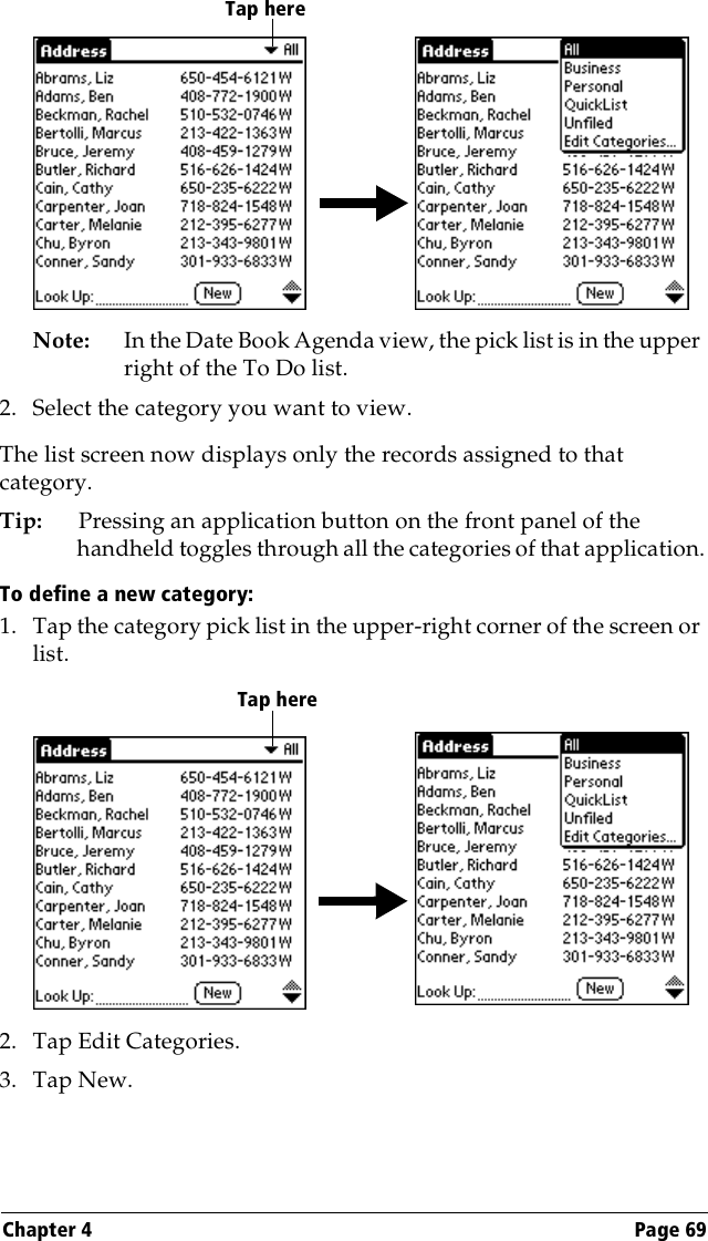 Chapter 4 Page 69Note: In the Date Book Agenda view, the pick list is in the upper right of the To Do list. 2. Select the category you want to view.The list screen now displays only the records assigned to that category.Tip: Pressing an application button on the front panel of the handheld toggles through all the categories of that application.To define a new category:1. Tap the category pick list in the upper-right corner of the screen or list.2. Tap Edit Categories. 3. Tap New.Tap hereTap here