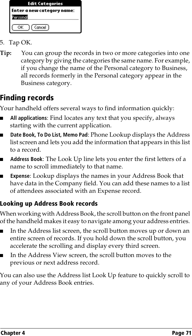 Chapter 4 Page 715. Tap OK.Tip: You can group the records in two or more categories into one category by giving the categories the same name. For example, if you change the name of the Personal category to Business, all records formerly in the Personal category appear in the Business category.Finding recordsYour handheld offers several ways to find information quickly:■All applications: Find locates any text that you specify, always starting with the current application.■Date Book, To Do List, Memo Pad: Phone Lookup displays the Address list screen and lets you add the information that appears in this list to a record.■Address Book: The Look Up line lets you enter the first letters of a name to scroll immediately to that name.■Expense: Lookup displays the names in your Address Book that have data in the Company field. You can add these names to a list of attendees associated with an Expense record.Looking up Address Book recordsWhen working with Address Book, the scroll button on the front panel of the handheld makes it easy to navigate among your address entries. ■In the Address list screen, the scroll button moves up or down an entire screen of records. If you hold down the scroll button, you accelerate the scrolling and display every third screen.■In the Address View screen, the scroll button moves to the previous or next address record.You can also use the Address list Look Up feature to quickly scroll to any of your Address Book entries. 