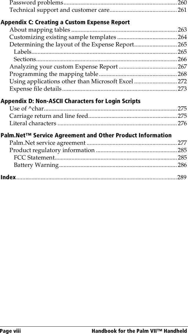 Page viii  Handbook for the Palm VII™ HandheldPassword problems..........................................................................260Technical support and customer care............................................261Appendix C: Creating a Custom Expense ReportAbout mapping tables .....................................................................263Customizing existing sample templates .......................................264Determining the layout of the Expense Report............................ 265Labels............................................................................................... 265Sections............................................................................................266Analyzing your custom Expense Report ...................................... 267Programming the mapping table................................................... 268Using applications other than Microsoft Excel ............................ 272Expense file details...........................................................................273Appendix D: Non-ASCII Characters for Login ScriptsUse of ^char.......................................................................................275Carriage return and line feed..........................................................275Literal characters .............................................................................. 276Palm.Net™ Service Agreement and Other Product InformationPalm.Net service agreement ...........................................................277Product regulatory information .....................................................285FCC Statement................................................................................285Battery Warning............................................................................. 286Index.........................................................................................................289
