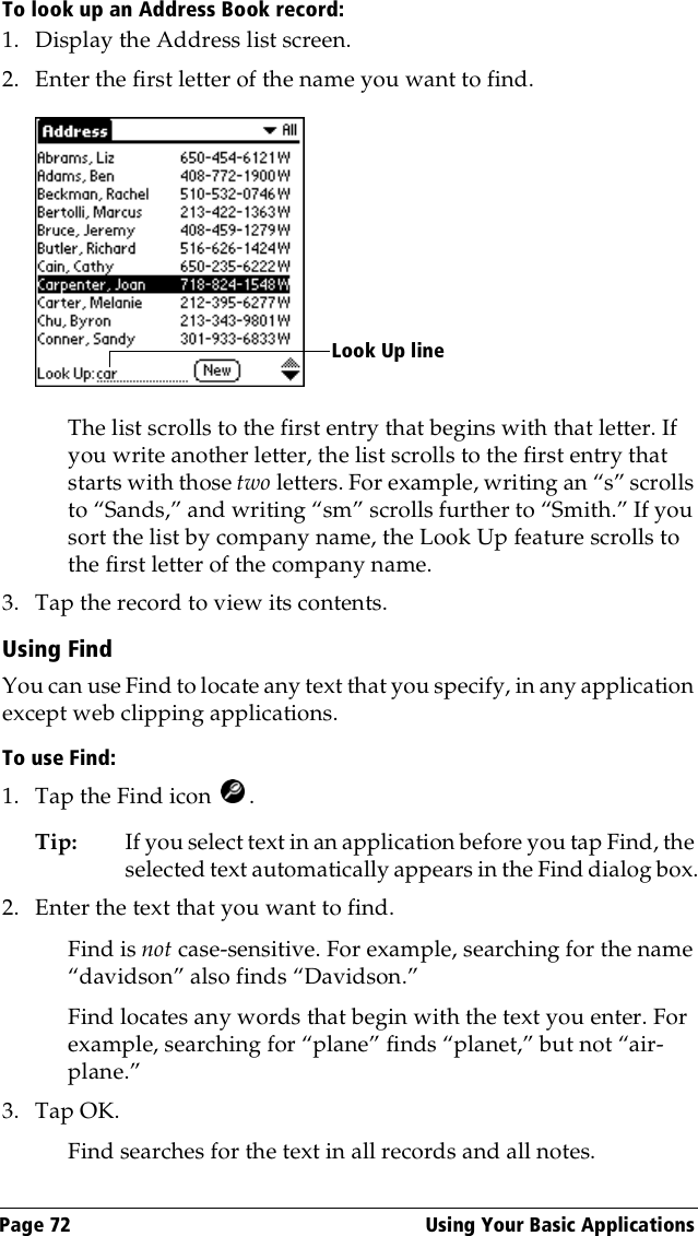 Page 72  Using Your Basic ApplicationsTo look up an Address Book record:1. Display the Address list screen.2. Enter the first letter of the name you want to find.The list scrolls to the first entry that begins with that letter. If you write another letter, the list scrolls to the first entry that starts with those two letters. For example, writing an “s” scrolls to “Sands,” and writing “sm” scrolls further to “Smith.” If you sort the list by company name, the Look Up feature scrolls to the first letter of the company name.3. Tap the record to view its contents.Using FindYou can use Find to locate any text that you specify, in any application except web clipping applications.To use Find:1. Tap the Find icon  .Tip: If you select text in an application before you tap Find, the selected text automatically appears in the Find dialog box.2. Enter the text that you want to find. Find is not case-sensitive. For example, searching for the name “davidson” also finds “Davidson.”Find locates any words that begin with the text you enter. For example, searching for “plane” finds “planet,” but not “air-plane.”3. Tap OK. Find searches for the text in all records and all notes.Look Up line