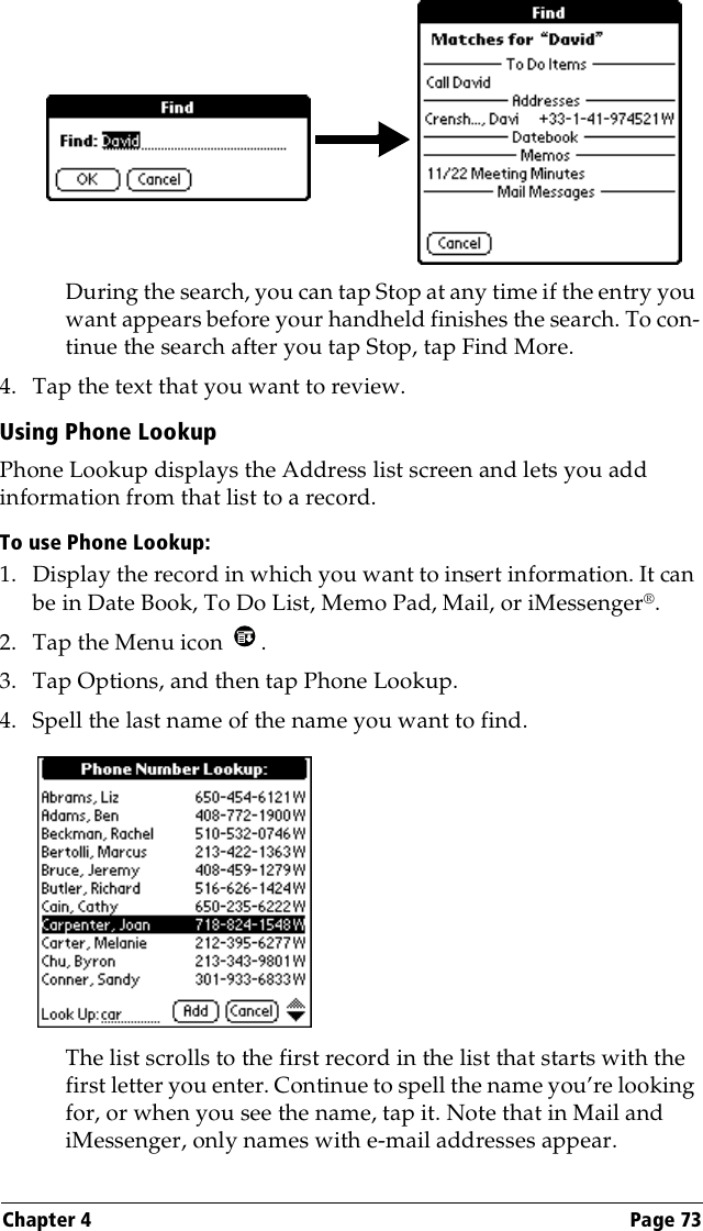 Chapter 4 Page 73During the search, you can tap Stop at any time if the entry you want appears before your handheld finishes the search. To con-tinue the search after you tap Stop, tap Find More.4. Tap the text that you want to review.Using Phone LookupPhone Lookup displays the Address list screen and lets you add information from that list to a record.To use Phone Lookup:1. Display the record in which you want to insert information. It can be in Date Book, To Do List, Memo Pad, Mail, or iMessenger®.2. Tap the Menu icon  .3. Tap Options, and then tap Phone Lookup.4. Spell the last name of the name you want to find. The list scrolls to the first record in the list that starts with the first letter you enter. Continue to spell the name you’re looking for, or when you see the name, tap it. Note that in Mail and iMessenger, only names with e-mail addresses appear.