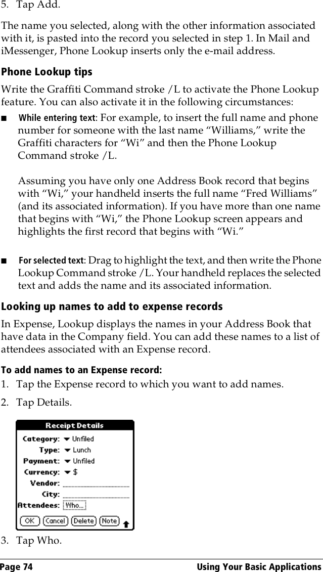 Page 74  Using Your Basic Applications5. Tap Add.The name you selected, along with the other information associated with it, is pasted into the record you selected in step 1. In Mail and iMessenger, Phone Lookup inserts only the e-mail address.Phone Lookup tipsWrite the Graffiti Command stroke /L to activate the Phone Lookup feature. You can also activate it in the following circumstances:■While entering text: For example, to insert the full name and phone number for someone with the last name “Williams,” write the Graffiti characters for “Wi” and then the Phone Lookup Command stroke /L.Assuming you have only one Address Book record that begins with “Wi,” your handheld inserts the full name “Fred Williams” (and its associated information). If you have more than one name that begins with “Wi,” the Phone Lookup screen appears and highlights the first record that begins with “Wi.”■For selected text: Drag to highlight the text, and then write the Phone Lookup Command stroke /L. Your handheld replaces the selected text and adds the name and its associated information.Looking up names to add to expense recordsIn Expense, Lookup displays the names in your Address Book that have data in the Company field. You can add these names to a list of attendees associated with an Expense record.To add names to an Expense record:1. Tap the Expense record to which you want to add names.2. Tap Details.3. Tap Who.