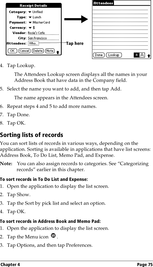 Chapter 4 Page 754. Tap Lookup.The Attendees Lookup screen displays all the names in your Address Book that have data in the Company field.5. Select the name you want to add, and then tap Add.The name appears in the Attendees screen.6. Repeat steps 4 and 5 to add more names.7. Tap Done.8. Tap OK.Sorting lists of recordsYou can sort lists of records in various ways, depending on the application. Sorting is available in applications that have list screens: Address Book, To Do List, Memo Pad, and Expense.Note: You can also assign records to categories. See “Categorizing records” earlier in this chapter.To sort records in To Do List and Expense:1. Open the application to display the list screen.2. Tap Show.3. Tap the Sort by pick list and select an option.4. Tap OK.To sort records in Address Book and Memo Pad:1. Open the application to display the list screen.2. Tap the Menu icon  .3. Tap Options, and then tap Preferences.Tap here