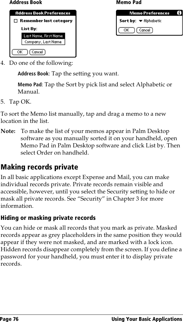 Page 76  Using Your Basic Applications4. Do one of the following:Address Book: Tap the setting you want.Memo Pad: Tap the Sort by pick list and select Alphabetic or Manual.5. Tap OK.To sort the Memo list manually, tap and drag a memo to a new location in the list. Note: To make the list of your memos appear in Palm Desktop software as you manually sorted it on your handheld, open Memo Pad in Palm Desktop software and click List by. Then select Order on handheld.Making records privateIn all basic applications except Expense and Mail, you can make individual records private. Private records remain visible and accessible, however, until you select the Security setting to hide or mask all private records. See “Security” in Chapter 3 for more information.Hiding or masking private recordsYou can hide or mask all records that you mark as private. Masked records appear as grey placeholders in the same position they would appear if they were not masked, and are marked with a lock icon. Hidden records disappear completely from the screen. If you define a password for your handheld, you must enter it to display private records.Address Book Memo Pad