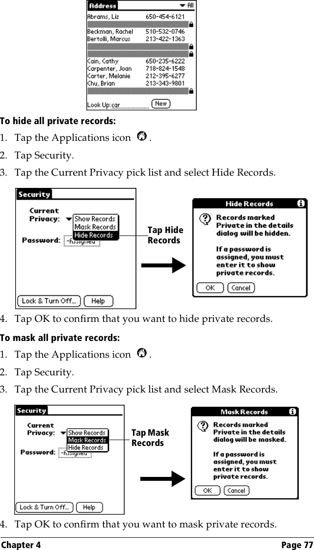 Chapter 4 Page 77To hide all private records:1. Tap the Applications icon  .2. Tap Security.3. Tap the Current Privacy pick list and select Hide Records.4. Tap OK to confirm that you want to hide private records. To mask all private records:1. Tap the Applications icon  .2. Tap Security.3. Tap the Current Privacy pick list and select Mask Records.4. Tap OK to confirm that you want to mask private records. Tap Hide RecordsTap Mask Records