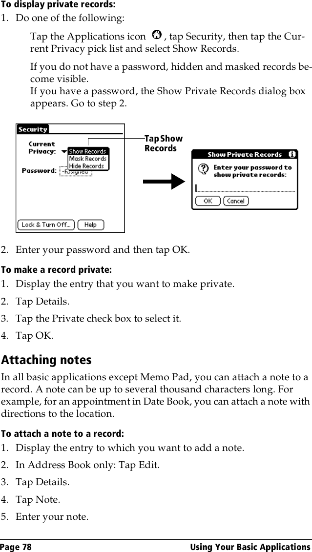 Page 78  Using Your Basic ApplicationsTo display private records:1. Do one of the following:Tap the Applications icon  , tap Security, then tap the Cur-rent Privacy pick list and select Show Records.If you do not have a password, hidden and masked records be-come visible. If you have a password, the Show Private Records dialog box appears. Go to step 2.2. Enter your password and then tap OK.To make a record private:1. Display the entry that you want to make private. 2. Tap Details. 3. Tap the Private check box to select it.4. Tap OK.Attaching notesIn all basic applications except Memo Pad, you can attach a note to a record. A note can be up to several thousand characters long. For example, for an appointment in Date Book, you can attach a note with directions to the location.To attach a note to a record:1. Display the entry to which you want to add a note. 2. In Address Book only: Tap Edit.3. Tap Details. 4. Tap Note.5. Enter your note.Tap Show Records
